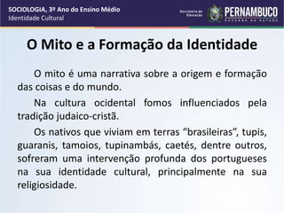 O Mito e a Formação da Identidade
O mito é uma narrativa sobre a origem e formação
das coisas e do mundo.
Na cultura ocidental fomos influenciados pela
tradição judaico-cristã.
Os nativos que viviam em terras “brasileiras”, tupis,
guaranis, tamoios, tupinambás, caetés, dentre outros,
sofreram uma intervenção profunda dos portugueses
na sua identidade cultural, principalmente na sua
religiosidade.
SOCIOLOGIA, 3º Ano do Ensino Médio
Identidade Cultural
 
