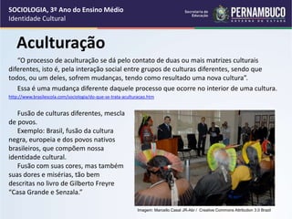 Aculturação
“O processo de aculturação se dá pelo contato de duas ou mais matrizes culturais
diferentes, isto é, pela interação social entre grupos de culturas diferentes, sendo que
todos, ou um deles, sofrem mudanças, tendo como resultado uma nova cultura”.
Essa é uma mudança diferente daquele processo que ocorre no interior de uma cultura.
http://www.brasilescola.com/sociologia/do-que-se-trata-aculturacao.htm
Foto de arquivo pessoal
SOCIOLOGIA, 3º Ano do Ensino Médio
Identidade Cultural
Imagem: Marcello Casal JR-Abr / Creative Commons Attribution 3.0 Brazil
Fusão de culturas diferentes, mescla
de povos.
Exemplo: Brasil, fusão da cultura
negra, europeia e dos povos nativos
brasileiros, que compõem nossa
identidade cultural.
Fusão com suas cores, mas também
suas dores e misérias, tão bem
descritas no livro de Gilberto Freyre
“Casa Grande e Senzala.”
 