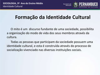 SOCIOLOGIA, 3º Ano do Ensino Médio
Identidade Cultural
Formação da Identidade Cultural
O mito é um discurso fundante de uma sociedade, possibilita
a organização do modo de vida dos seus membros através da
cultura.
Todas as pessoas que participam da sociedade possuem uma
identidade cultural, e esta é construída através do processo de
socialização vivenciado nas diversas instituições sociais.
 