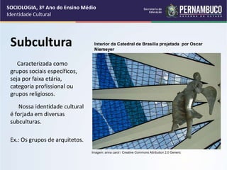 Subcultura
Caracterizada como
grupos sociais específicos,
seja por faixa etária,
categoria profissional ou
grupos religiosos.
Nossa identidade cultural
é forjada em diversas
subculturas.
Ex.: Os grupos de arquitetos.
SOCIOLOGIA, 3º Ano do Ensino Médio
Identidade Cultural
Imagem: anna carol / Creative Commons Attribution 2.0 Generic
Interior da Catedral de Brasília projetada por Oscar
Niemeyer
 