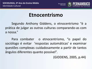 Etnocentrismo
Segundo Anthony Giddens, o etnocentrismo “é a
prática de julgar as outras culturas comparando-as com
a nossa.”
Para combater o etnocentrismo, “o papel do
sociólogo é evitar ‘respostas automáticas’ e examinar
questões complexas cuidadosamente a partir de tantos
ângulos diferentes quanto possível”.
(GIDDENS, 2005, p.44)
SOCIOLOGIA, 3º Ano do Ensino Médio
Identidade Cultural
 