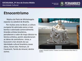 Etnocentrismo
Réplica da Pietà de Michelangelo
exposta na catedral de Brasília.
Por muitos anos no Brasil, a cultura
europeia foi admirada como a mais
bonita e valorizada comercialmente.
Grandes artistas brasileiros,
perceberam o valor do traço clássico na
técnica artística, porém abandonaram
as ideias de centralismo único, e
buscaram criar através da sua
identidade cultural brasileira novas
obras, foram eles: Portinari, Di
Cavalcanti, Tarsila do Amaral, dentre
outros.
SOCIOLOGIA, 3º Ano do Ensino Médio
Identidade Cultural
Imagem: Eduardo.Coutinho / Creative Commons Attribution-Share Alike 2.0
Generic
 