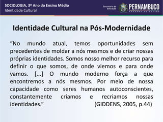 Identidade Cultural na Pós-Modernidade
“No mundo atual, temos oportunidades sem
precedentes de moldar a nós mesmos e de criar nossas
próprias identidades. Somos nosso melhor recurso para
definir o que somos, de onde viemos e para onde
vamos. [...] O mundo moderno força a que
encontremos a nós mesmos. Por meio de nossa
capacidade como seres humanos autoconscientes,
constantemente criamos e recriamos nossas
identidades.” (GIDDENS, 2005, p.44)
SOCIOLOGIA, 3º Ano do Ensino Médio
Identidade Cultural
 