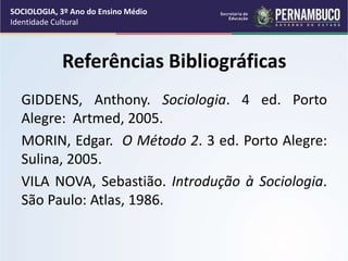 Referências Bibliográficas
GIDDENS, Anthony. Sociologia. 4 ed. Porto
Alegre: Artmed, 2005.
MORIN, Edgar. O Método 2. 3 ed. Porto Alegre:
Sulina, 2005.
VILA NOVA, Sebastião. Introdução à Sociologia.
São Paulo: Atlas, 1986.
SOCIOLOGIA, 3º Ano do Ensino Médio
Identidade Cultural
 