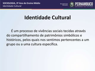 Identidade Cultural
É um processo de vivências sociais tecidas através
do compartilhamento de patrimônios simbólicos e
históricos, pelos quais nos sentimos pertencentes a um
grupo ou a uma cultura específica.
SOCIOLOGIA, 3º Ano do Ensino Médio
Identidade Cultural
 