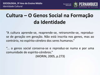 Cultura – O Genos Social na Formação
da Identidade
“A cultura aprende-se, reaprende-se, retransmite-se, reproduz-
se de geração em geração. Não está inscrita nos genes, mas ao
contrário, no espírito-cérebro dos seres humanos.”
“... o genos social conserva-se e reproduz-se numa e por uma
comunidade de espírito-cérebros.”
(MORIN, 2005, p.273)
SOCIOLOGIA, 3º Ano do Ensino Médio
Identidade Cultural
 