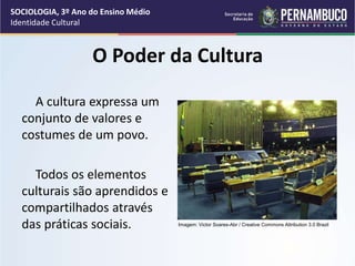 O Poder da Cultura
A cultura expressa um
conjunto de valores e
costumes de um povo.
Todos os elementos
culturais são aprendidos e
compartilhados através
das práticas sociais.
SOCIOLOGIA, 3º Ano do Ensino Médio
Identidade Cultural
Imagem: Victor Soares-Abr / Creative Commons Attribution 3.0 Brazil
 