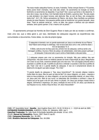 “Na nossa missão catequética ficamos, às vezes, frustrados. Tantas crianças fizeram a 1ª Eucaristia,
                         tantos jovens foram crismados, mas onde eles andam. Os sacramentos da iniciação se tornam
                         facilmente os sacramentos da despedida. O que fazer? Dar o pouco que temos e não desanimar. A
                         obra não é nossa, mas de Deus. Com Gamaliel diante do Sinédrio, queremos dizer: “Se este projeto
                         ou esta atividade é de origem humana, está destruída. Mas, se vem de Deus, não conseguireis
                         destruí-los!”. (At 5, 39). Somos semeadores da Palavra, não donos. Deus manifesta sua grandeza
                         através da nossa fraqueza. Uma pequena partilha pode se transformar num grande banquete. Jesus
                         disse: “Fazei as pessoas sentar-se... tomou os pães, deu graças e distribuiu aos que estavam
                         sentados, tanto quanto queriam. E fez o mesmo com os peixes”.“


       O apontamento principal da Homilia de Dom Eugenio Rixen é dado por ele ao revelar e confirmar,
mais uma vez, que a idéia geral e, por isso, identidade da catequese segundo as experiências das
comunidades e documentos, frutos delas, na vida da própria Igreja.


                           O catequista é chamado a ser um grande apaixonado por Jesus e se alimentar de sua Palavra.
                           Esta Palavra será amarga no estômago, mas na boca será doce como o mel, conforme disse o
                                                            livro do Apocalipse 10, 9.
                            A Bíblia, carta de amor de Deus para nós, primeiro livro da catequese, continua sendo uma
                          mensagem profética. Anuncia o Reino de justiça e de solidariedade, onde todos possam participar
                                   do banquete. E denuncia tudo o que é contra a fraternidade e vida para todos.

                         “[...] catequese prepara para viver os sacramentos da iniciação. Não para celebrar ritos sem
                         compromisso, mas para reviver os mistérios pascais da morte e ressurreição de Jesus. Mergulhados
                         com Cristo na sua morte, viveremos também para uma vida nova. Tem uma ligação profunda entre a
                         eucaristia e a partilha do pão. A partilha do pão leva a entender a eucaristia e esta leva à partilha do
                         pão. Fazer viver isto é o grande desafio da catequese. E isso só é compreensível através do
                         testemunho de alguém que sabe conjugar, “Fé e Vida”.”

                         “O grande desafio da catequese é: ”Que Jesus transmitimos?”. No mercado religioso moderno
                         muitos falam de Jesus. Mas de quem se trata de fato? Um Jesus milagreiro, um Jesus – resposta a
                         todos os meus problemas, um Jesus milagreiro, um que traz prosperidade material, um Jesus mítico,
                         um Jesus para mim. Mais do que nunca, os catequistas são convidados a conhecer o Jesus da
                         história que se faz igual a nós em tudo menos no pecado. Um Jesus que carregou nossas dores e
                         alegrias, sofrimentos e esperança. Um Jesus, revelação do amor do Pai. Um Jesus, que através da
                         sua fraqueza na cruz, revela a força de Deus. Um Jesus ressuscitado! ”




CNBB. 47ª Assembléia Geral - Homilia - dom Eugênio Rixen (At 5, 34-42; Sl 26/Jo 6, 1 – 15)24 de abril de 2009.
CATEQUESE EVANGELIZADORA. ALBERICH, Emílio. Ed. Salesiana, 2004. cap 3.
Catechesi Tradendae. Pp. João Paulo II.Exortação Apostólia pós-sinodal. 16 out. 1979.
CELAM. Manual de Catequética. Paulus, 2007. Parte II cap.02.
CNBB. Catequese Renovada. Doc. 26.1891.
CNBB. Diretório Nacional de Catequese. Doc. 84.2006
 