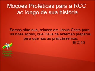 Moções Proféticas para a RCC
ao longo de sua história
Somos obra sua, criados em Jesus Cristo para
as boas ações, que Deus de antemão preparou
para que nós as praticássemos.
Ef 2,10
 