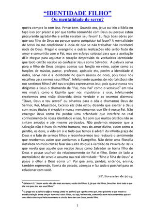 “IDENTIDADE FILHO”
Ou mentalidade de servo?
queira compra-lo com isso. Pense bem. Quando oro, jejuo ou leio a Bíblia eu
faço isso por prazer e por que tenho comunhão com Deus ou porque estou
procurando agradar-lhe e então receber seu favor? Eu faço boas obras por
que sou filho de Deus ou porque quero conquistar tal favor? A mentalidade
de servo irá me condicionar à ideia de que se não trabalhar não receberei
nada de Deus. Pregar o evangelho e outras realizações não serão fruto do
amor e comunhão com o Pai, mas um esforço colossal para que a aceitação
dEle chegue para aquietar o coração desprovido da verdadeira identidade
que todo cristão recebe ao confessar Jesus como Salvador. A palavra servo
para o filho de Deus designa apenas sua função no reino, assim como as
funções de músico, pastor, professor, apóstolo etc, porém a identidade é
outra, servo não é a identidade de quem nasceu de novo, pois Deus nos
escolheu para sermos seus filhos4. Infelizmente quantos de nós (cristãos) não
nos sentimos filhos? Até nas orações expressamos isso, pois quase nunca nos
dirigimos a Deus o chamando de “Pai, meu Pai” como o versículo5 em tela
nos mostra como o Espírito quer nos impulsionar a orar, infelizmente
recebemos uma visão distorcida desta verdade e ao orarmos dizemos:
“Ouve, Deus o teu servo!” ou olhamos para o céu e chamamos Deus de
Senhor, Rei, Majestade, Excelso etc (não estou dizendo que exaltar a Deus
com estes títulos é errado) e nunca mencionamos que Ele é nosso Pai. Não
enxergar Deus como Pai produz uma orfandade que interfere no real
conhecimento de nossa identidade e isso, faz com que muitos cristãos não se
sintam amados e até mesmo perdoados. Não podemos esquecer que a
salvação não é fruto do mérito humano, mas do amor divino, assim como o
perdão, os dons, a vida em si e tudo que temos é advém da infinita graça de
Deus e o fato de sermos filhos e reconhecermos isso restaura o sentimento
que recebemos assim que aceitamos o Evangelho. Não deixe uma filosofia
instalada no meio cristão falar mais alto do que a verdade da Palavra de Deus
que revela que aquele que recebe Jesus como Salvador se torna filho de
Deus e passar usufruir do relacionamento de Pai e filho. Deixe de lado a
mentalidade de servo e assuma sua real identidade: “filho e filha de Deus” e
passe a olhar a Deus como um Pai que ama, perdoa, entende, ensina,
também repreende, liberta do pecado, abençoa e faz todo o possível para se
relacionar com você.
SP, Fevereiro de 2014.
4

Gálatas 4.7: “Assim vocês não são mais escravos; vocês são filhos. E, já que são filhos, Deus lhes dará tudo o que
ele tem para dar aos seus filhos.”
5

O grego traz a palavra αββα ο πατηρ (abba ho pather) que significa meu pai, meu paizinho e que mostra a
estreita relação entre um pai humano e seus filhos, ou seja, intimidade, comunhão num relacionamento que dá
uma ideia sobre qual relacionamento o cristão deve ter com Deus, sendo filho.

2

 