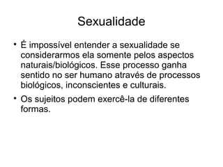 Sexualidade

É impossível entender a sexualidade se
considerarmos ela somente pelos aspectos
naturais/biológicos. Esse processo ganha
sentido no ser humano através de processos
biológicos, inconscientes e culturais.

Os sujeitos podem exercê-la de diferentes
formas.
 