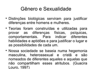 Gênero e Sexualidade

Distinções biológicas serviram para justificar
diferenças entre homens e mulheres.

Teorias foram construídas e utilizadas para
provar as diferenças físicas, psíquicas,
comportamentais. Para indicar diferentes
habilidades e aptidões e para justificar o lugar e
as possibilidades de cada um.

Nossa sociedade se baseia numa hegemonia
masculina, heterossexual e cristã e são
nomeados de diferentes aqueles e aquelas que
não compartilham esses atritubos. (Guacira
Louro, 1997)
 
