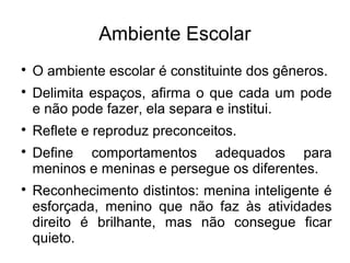 Ambiente Escolar

O ambiente escolar é constituinte dos gêneros.

Delimita espaços, afirma o que cada um pode
e não pode fazer, ela separa e institui.

Reflete e reproduz preconceitos.

Define comportamentos adequados para
meninos e meninas e persegue os diferentes.

Reconhecimento distintos: menina inteligente é
esforçada, menino que não faz às atividades
direito é brilhante, mas não consegue ficar
quieto.
 