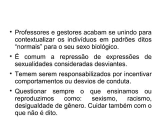 
Professores e gestores acabam se unindo para
contextualizar os indivíduos em padrões ditos
“normais” para o seu sexo biológico.

É comum a repressão de expressões de
sexualidades consideradas desviantes.

Temem serem responsabilizados por incentivar
comportamentos ou desvios de conduta.

Questionar sempre o que ensinamos ou
reproduzimos como: sexismo, racismo,
desigualdade de gênero. Cuidar também com o
que não é dito.
 