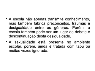 
A escola não apenas transmite conhecimento,
mas também fabrica preconceitos, traumas e
desigualdade entre os gêneros. Porém, a
escola também pode ser um lugar de debate e
descontinuação desta desigualdade.

A sexualidade está presente no ambiente
escolar, porém, ainda é tratada com tabu ou
muitas vezes ignorada.
 