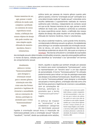 CURSO GÊNERO E DIVERSIDADE NA ESCOLA
3
Formação de Professoras/es em Gênero, Sexualidade, Orientação Sexual e Relações Étnico-Raciais
Ministério
da Educação
Secretaria Especial de
Políticas para as Mulheres
Secretaria Especial de Políticas
de Promoção da Igualdade Racial
erótica tanto por pessoas do mesmo gênero quanto pelo
gênero oposto). O termo “orientação sexual” contrapõe-se a
uma determinada noção de “opção sexual”, entendida como
escolha deliberada e supostamente realizada de maneira
autônoma pelo indivíduo, independente do contexto social
em que se dá. Nossas maneiras de ser, agir, pensar e sentir
refletem de modo sutil, complexo e profundo os contextos
de nossa experiência social. Assim, a definição dos nossos
objetos de desejo não pode resultar em uma simples opção
efetuada de maneira mecânica, linear e voluntariosa.
Na cultura ocidental moderna, outra grande linha divisória,
correlacionada à diferença sexual e ao gênero, foi estabelecida
para distinguir as variadas expressões da orientação sexual.
Isto se deveu, em parte, às conseqüências das teorias
biomédicas ocidentais do século XIX, das quais se originou a
sexologia. Tais teorias articularam a variedade de expressões
da orientação sexual a determinadas constituições corporais, segundo preocupações políticas
e morais da época, voltadas para identificar as “anomalias” e as “perversões” em termos
de comportamento sexual.
Assim, aqueles e aquelas que sentiam atração por pessoas
do mesmo sexo eram nomeados/as “homossexuais”, como
se representassem um “terceiro sexo” e um tipo especial
de personalidade. O termo “homossexualismo” foi utilizado
posteriormente para indicar um tipo de patologia associada
aos desejos e às práticas homossexuais. Atualmente, adota-
se o termo “homossexualidade” para designar a orientação
sexual para o mesmo gênero, orientação esta tida como uma
das formas possíveis e legítimas de vivenciar a sexualidade,
sem as conotações de
doença, patologia ou
anomalia que o termo
“ h o m o s s e x u a l i s m o ”
sugere.
O esforço de mapear
as “anomalias” e de
estabelecer categorias
de identidade pessoal
ligadas à orientação sexual levou à imposição da
heterossexualidade como a orientação sexual “natural”,
“saudável”, “normal”, desde que praticada entre adultos,
Nossas maneiras de ser,
agir, pensar e sentir
refletem de modo sutil,
complexo e profundo
os contextos de nossa
experiência social.
Assim, a definição dos
nossos objetos de desejo
não pode resultar em
uma simples opção
efetuada de maneira
mecânica, linear e
voluntariosa.
Atualmente,
adota-se o termo
“homossexualidade”
para designar a
orientação sexual
para o mesmo gênero,
orientação esta tida
como uma das formas
possíveis e legítimas de
vivenciar a sexualidade,
sem as conotações de
doença, patologia ou
anomalia que o termo
“homossexualismo”
sugere.
A filósofa norte-americana Judith
Butler destaca o caráter compulsório
da heterossexualidade e como este
faz com que a cultura não admita
um sujeito ser outra coisa além de
um homem ou uma mulher, impondo
também que a única forma legítima
de amor e desejo sentidos por um
homem esteja dirigida a uma mulher,
e vice-versa. Butler, Judith. Problemas
de Gênero: feminismo e subversão da
identidade. Rio de Janeiro: Civilização
Brasileira, 2003.
 