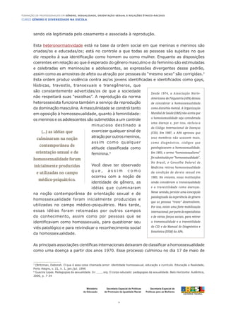 CURSO GÊNERO E DIVERSIDADE NA ESCOLA
4
Formação de Professoras/es em Gênero, Sexualidade, Orientação Sexual e Relações Étnico-Raciais
Ministério
da Educação
Secretaria Especial de
Políticas para as Mulheres
Secretaria Especial de Políticas
de Promoção da Igualdade Racial
sendo ela legitimada pelo casamento e associada à reprodução.
Esta heteronormatividade está na base da ordem social em que meninas e meninos são
criadas/os e educadas/os; está no controle a que todas as pessoas são sujeitas no que
diz respeito à sua identificação como homem ou como mulher. Enquanto as disposições
coerentes em relação ao que é esperado do gênero masculino e do feminino são estimuladas
e celebradas em meninos/as e adolescentes, as expressões divergentes desse padrão,
assim como as amostras de afeto ou atração por pessoas do “mesmo sexo” são corrigidas.3
Esta ordem produz violência contra as/os jovens identificadas e identificados como gays,
lésbicas, travestis, transexuais e transgêneros, que
são constantemente advertidas/os de que a sociedade
não respeitará suas “escolhas”. A reprodução da norma
heterossexista funciona também a serviço da reprodução
da dominação masculina. A masculinidade se constrói tanto
em oposição à homossexualidade, quanto à feminilidade:
os meninos e os adolescentes são submetidos a um controle
minucioso destinado a
exorcizar qualquer sinal de
atraçãoporoutrosmeninos,
assim como qualquer
atitude classificada como
feminina.4
Você deve ter observado
q u e , a s s i m c o m o
ocorreu com a noção de
identidade de gênero, as
idéias que culminaram
na noção contemporânea de orientação sexual e de
homossexualidade foram inicialmente produzidas e
utilizadas no campo médico-psiquátrico. Mais tarde,
essas idéias foram retomadas por outros campos
do conhecimento, assim como por pessoas que se
identificavam como homossexuais, para questionar seu
viés patológico e para reivindicar o reconhecimento social
da homossexualidade.
As principais associações científicas internacionais deixaram de classificar a homossexualidade
como uma doença a partir dos anos 1970. Esse processo culminou no dia 17 de maio de
3
(Britzman, Deborah. O que é essa coisa chamada amor: identidade homossexual, educação e currículo. Educação e Realidade,
Porto Alegre, v. 21, n. 1, jan./jul. 1996
4
Guacira Lopes. Pedagogias da sexualidade. In: ___, org. O corpo educado: pedagogias da sexualidade. Belo Horizonte: Autêntica,
2000, p. 7-34
(...) as idéias que
culminaram na noção
contemporânea de
orientação sexual e de
homossexualidade foram
inicialmente produzidas
e utilizadas no campo
médico-psiquátrico.
Desde 1974, a Associação Norte-
Americana de Psiquiatria (APA) deixou
de considerar a homossexualidade
como distúrbio mental. A Organização
Mundial de Saúde (OMS) não aceita que
a homossexualidade seja considerada
uma doença e, por isso, excluiu-a
do Código Internacional de Doenças
(CID). Em 1987, a APA aprovou que
seus membros não usassem mais,
como diagnóstico, códigos que
patologizassem a homossexualidade.
Em 1993, o termo “homossexualismo"
foisubstituídopor"homossexualidade".
No Brasil, o Conselho Federal de
Medicina retirou homossexualidade
da condição de desvio sexual em
1985. No entanto, essas instituições
ainda consideram a transexualidade
e a travestilidade como doenças.
Nesse sentido, persiste uma concepção
patologizada da experiência de gênero
que as pessoas “trans” desenvolvem.
Por isso, existe uma forte mobilização
internacional,porpartedeespecialistas
e de várias forças sociais, para retirar
a transexualidade e a travestilidade
do CID e do Manual de Diagnóstico e
Estatística (DSM) da APA.
 