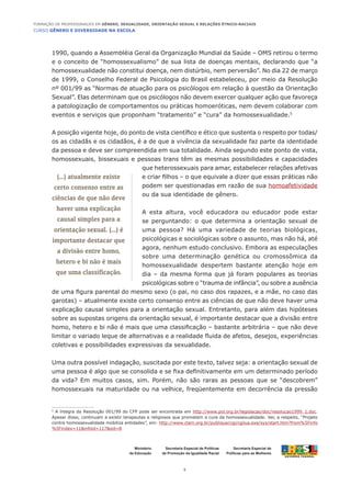 CURSO GÊNERO E DIVERSIDADE NA ESCOLA
5
Formação de Professoras/es em Gênero, Sexualidade, Orientação Sexual e Relações Étnico-Raciais
Ministério
da Educação
Secretaria Especial de
Políticas para as Mulheres
Secretaria Especial de Políticas
de Promoção da Igualdade Racial
1990, quando a Assembléia Geral da Organização Mundial da Saúde – OMS retirou o termo
e o conceito de “homossexualismo” de sua lista de doenças mentais, declarando que “a
homossexualidade não constitui doença, nem distúrbio, nem perversão”. No dia 22 de março
de 1999, o Conselho Federal de Psicologia do Brasil estabeleceu, por meio da Resolução
nº 001/99 as “Normas de atuação para os psicólogos em relação à questão da Orientação
Sexual”. Elas determinam que os psicólogos não devem exercer qualquer ação que favoreça
a patologização de comportamentos ou práticas homoeróticas, nem devem colaborar com
eventos e serviços que proponham “tratamento” e “cura” da homossexualidade.5
A posição vigente hoje, do ponto de vista científico e ético que sustenta o respeito por todas/
os as cidadãs e os cidadãos, é a de que a vivência da sexualidade faz parte da identidade
da pessoa e deve ser compreendida em sua totalidade. Ainda segundo este ponto de vista,
homossexuais, bissexuais e pessoas trans têm as mesmas possibilidades e capacidades
que heterossexuais para amar, estabelecer relações afetivas
e criar filhos – o que equivale a dizer que essas práticas não
podem ser questionadas em razão de sua homoafetividade
ou da sua identidade de gênero.
A esta altura, você educadora ou educador pode estar
se perguntando: o que determina a orientação sexual de
uma pessoa? Há uma variedade de teorias biológicas,
psicológicas e sociológicas sobre o assunto, mas não há, até
agora, nenhum estudo conclusivo. Embora as especulações
sobre uma determinação genética ou cromossômica da
homossexualidade despertem bastante atenção hoje em
dia – da mesma forma que já foram populares as teorias
psicológicas sobre o “trauma de infância”, ou sobre a ausência
de uma figura parental do mesmo sexo (o pai, no caso dos rapazes, e a mãe, no caso das
garotas) – atualmente existe certo consenso entre as ciências de que não deve haver uma
explicação causal simples para a orientação sexual. Entretanto, para além das hipóteses
sobre as supostas origens da orientação sexual, é importante destacar que a divisão entre
homo, hetero e bi não é mais que uma classificação – bastante arbitrária – que não deve
limitar o variado leque de alternativas e a realidade fluida de afetos, desejos, experiências
coletivas e possibilidades expressivas da sexualidade.
Uma outra possível indagação, suscitada por este texto, talvez seja: a orientação sexual de
uma pessoa é algo que se consolida e se fixa definitivamente em um determinado período
da vida? Em muitos casos, sim. Porém, não são raras as pessoas que se “descobrem”
homossexuais na maturidade ou na velhice, freqüentemente em decorrência da pressão
5
A íntegra da Resolução 001/99 do CFP pode ser encontrada em http://www.pol.org.br/legislacao/doc/resolucao1999_1.doc.
Apesar disso, continuam a existir terapeutas e religiosos que prometem a cura da homossexualidade. Ver, a respeito, “Projeto
contra homossexualidade mobiliza entidades”, em: http://www.clam.org.br/publique/cgi/cgilua.exe/sys/start.htm?from%5Finfo
%5Findex=11&infoid=117&sid=8
(...) atualmente existe
certo consenso entre as
ciências de que não deve
haver uma explicação
causal simples para a
orientação sexual. (...) é
importante destacar que
a divisão entre homo,
hetero e bi não é mais
que uma classificação.
 