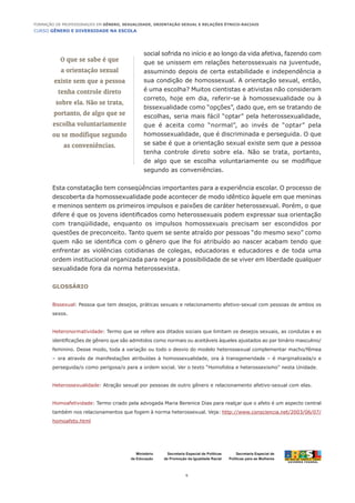 CURSO GÊNERO E DIVERSIDADE NA ESCOLA
6
Formação de Professoras/es em Gênero, Sexualidade, Orientação Sexual e Relações Étnico-Raciais
Ministério
da Educação
Secretaria Especial de
Políticas para as Mulheres
Secretaria Especial de Políticas
de Promoção da Igualdade Racial
social sofrida no início e ao longo da vida afetiva, fazendo com
que se unissem em relações heterossexuais na juventude,
assumindo depois de certa estabilidade e independência a
sua condição de homossexual. A orientação sexual, então,
é uma escolha? Muitos cientistas e ativistas não consideram
correto, hoje em dia, referir-se à homossexualidade ou à
bissexualidade como “opções”, dado que, em se tratando de
escolhas, seria mais fácil “optar” pela heterossexualidade,
que é aceita como “normal”, ao invés de “optar” pela
homossexualidade, que é discriminada e perseguida. O que
se sabe é que a orientação sexual existe sem que a pessoa
tenha controle direto sobre ela. Não se trata, portanto,
de algo que se escolha voluntariamente ou se modifique
segundo as conveniências.
Esta constatação tem conseqüências importantes para a experiência escolar. O processo de
descoberta da homossexualidade pode acontecer de modo idêntico àquele em que meninas
e meninos sentem os primeiros impulsos e paixões de caráter heterossexual. Porém, o que
difere é que os jovens identificados como heterossexuais podem expressar sua orientação
com tranqüilidade, enquanto os impulsos homossexuais precisam ser escondidos por
questões de preconceito. Tanto quem se sente atraído por pessoas “do mesmo sexo” como
quem não se identifica com o gênero que lhe foi atribuído ao nascer acabam tendo que
enfrentar as violências cotidianas de colegas, educadoras e educadores e de toda uma
ordem institucional organizada para negar a possibilidade de se viver em liberdade qualquer
sexualidade fora da norma heterossexista.
Glossário
Bissexual: Pessoa que tem desejos, práticas sexuais e relacionamento afetivo-sexual com pessoas de ambos os
sexos.
Heteronormatividade: Termo que se refere aos ditados sociais que limitam os desejos sexuais, as condutas e as
identificações de gênero que são admitidos como normais ou aceitáveis àqueles ajustados ao par binário masculino/
feminino. Desse modo, toda a variação ou todo o desvio do modelo heterossexual complementar macho/fêmea
– ora através de manifestações atribuídas à homossexualidade, ora à transgeneridade – é marginalizada/o e
perseguida/o como perigosa/o para a ordem social. Ver o texto “Homofobia e heterossexismo” nesta Unidade.
Heterossexualidade: Atração sexual por pessoas de outro gênero e relacionamento afetivo-sexual com elas.
Homoafetividade: Termo criado pela advogada Maria Berenice Dias para realçar que o afeto é um aspecto central
também nos relacionamentos que fogem à norma heterossexual. Veja: http://www.consciencia.net/2003/06/07/
homoafeto.html
O que se sabe é que
a orientação sexual
existe sem que a pessoa
tenha controle direto
sobre ela. Não se trata,
portanto, de algo que se
escolha voluntariamente
ou se modifique segundo
as conveniências.
 
