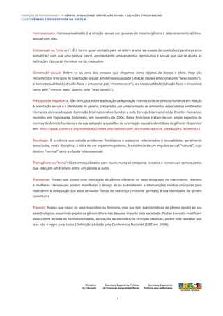 CURSO GÊNERO E DIVERSIDADE NA ESCOLA
7
Formação de Professoras/es em Gênero, Sexualidade, Orientação Sexual e Relações Étnico-Raciais
Ministério
da Educação
Secretaria Especial de
Políticas para as Mulheres
Secretaria Especial de Políticas
de Promoção da Igualdade Racial
Homossexuais: Homossexualidade é a atração sexual por pessoas de mesmo gênero e relacionamento afetivo-
sexual com elas.
Intersexual ou “intersex”: É o termo geral adotado para se referir a uma variedade de condições (genéticas e/ou
somáticas) com que uma pessoa nasce, apresentando uma anatomia reprodutiva e sexual que não se ajusta às
definições típicas do feminino ou do masculino.
Orientação sexual: Refere-se ao sexo das pessoas que elegemos como objetos de desejo e afeto. Hoje são
reconhecidos três tipos de orientação sexual: a heterossexualidade (atração física e emocional pelo “sexo oposto”);
a homossexualidade (atração física e emocional pelo “mesmo sexo”); e a bissexualidade (atração física e emocional
tanto pelo “mesmo sexo” quanto pelo “sexo oposto”).
Princípios de Yogyakarta: São princípios sobre a aplicação da legislação internacional de direitos humanos em relação
à orientação sexual e à identidade de gênero, preparados por uma comissão de eminentes especialistas em Direitos
Humanos convocados pela Comissão Internacional de Juristas e pelo Serviço Internacional de Direitos Humanos,
reunidos em Yogyakarta, Indonésia, em novembro de 2006. Estes Princípios tratam de um amplo espectro de
normas de direitos humanos e de sua aplicação a questões de orientação sexual e identidade de gênero. Disponível
em: http://www.sxpolitics.org/mambo452/index.php?option=com_docman&task=cat_view&gid=12&Itemid=2
Sexologia: É a ciência que estuda problemas fisiológicos e psíquicos relacionados à sexualidade, geralmente
associados, nesta disciplina, à idéia de um organismo potente, à existência de um impulso sexual “natural”, cujo
destino “normal” seria a cópula heterossexual.
Transgênero ou “trans”: São termos utilizados para reunir, numa só categoria, travestis e transexuais como sujeitos
que realizam um trânsito entre um gênero e outro.
Transexual: Pessoa que possui uma identidade de gênero diferente do sexo designado no nascimento. Homens
e mulheres transexuais podem manifestar o desejo de se submeterem a intervenções médico-cirúrgicas para
realizarem a adequação dos seus atributos físicos de nascença (inclusive genitais) à sua identidade de gênero
constituída.
Travesti: Pessoa que nasce do sexo masculino ou feminino, mas que tem sua identidade de gênero oposta ao seu
sexo biológico, assumindo papéis de gênero diferentes daquele imposto pela sociedade. Muitas travestis modificam
seus corpos através de hormonioterapias, aplicações de silicone e/ou cirurgias plásticas, porém vale ressaltar que
isso não é regra para todas (Definição adotada pela Conferência Nacional LGBT em 2008).
 
