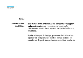 Contribuir para a mudança da imagem do designer
pela sociedade, uma vez que os egressos serão
difusores de uma cultura positiva e transformadora da
realidade.
Mudar a imagem do Design, passando da idéia de ser
apenas um complemento estético para a idéia de ser
uma forma de projetar que integra conceito e produção.
Metas
com relação à
sociedade
PESQUISA
 