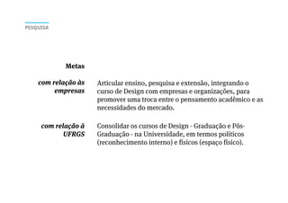 Articular ensino, pesquisa e extensão, integrando o
curso de Design com empresas e organizações, para
promover uma troca entre o pensamento acadêmico e as
necessidades do mercado.
Consolidar os cursos de Design - Graduação e Pós-
Graduação - na Universidade, em termos políticos
(reconhecimento interno) e físicos (espaço físico).
Metas
com relação às
empresas
com relação à
UFRGS
PESQUISA
 