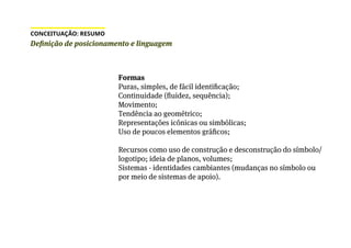 Formas
Puras, simples, de fácil identificação;
Continuidade (fluidez, sequência);
Movimento;
Tendência ao geométrico;
Representações icônicas ou simbólicas;
Uso de poucos elementos gráficos;
Recursos como uso de construção e desconstrução do símbolo/
logotipo; ideia de planos, volumes;
Sistemas - identidades cambiantes (mudanças no símbolo ou
por meio de sistemas de apoio).
Definição de posicionamento e linguagem
CONCEITUAÇÃO: RESUMO
 
