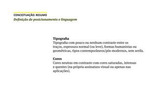 Tipografia
Tipografia com pouco ou nenhum contraste entre os
traços, espessura normal (ou leve), formas humanistas ou
geométricas, tipos contemporâneos/pós-modernos, sem serifa.
Cores
Cores neutras em contraste com cores saturadas, intensas
e quentes (na própria assinatura visual ou apenas nas
aplicações).
Definição de posicionamento e linguagem
CONCEITUAÇÃO: RESUMO
 