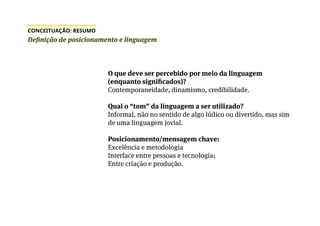 Definição de posicionamento e linguagem
CONCEITUAÇÃO: RESUMO
O que deve ser percebido por meio da linguagem
(enquanto significados)?
Contemporaneidade, dinamismo, credibilidade.
Qual o “tom” da linguagem a ser utilizado?
Informal, não no sentido de algo lúdico ou divertido, mas sim
de uma linguagem jovial.
Posicionamento/mensagem chave:
Excelência e metodologia
Interface entre pessoas e tecnologia;
Entre criação e produção.
 