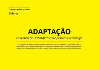 Valores
CONCEITUAÇÃO: RESUMO
ADAPTAÇÃO
*o conjunto de meios planejadamente dispostos, físicos ou lógicos, com vista a fazer a
adaptação entre dois sistemas para se obter um certo fim, cujo resultado possui partes
comuns aos dois sistemas, ou seja, o objeto final possui características dos dois sistemas.
no sentido de INTERFACE* entre pessoas e tecnologia
 