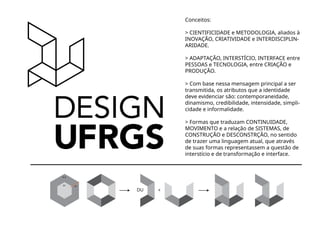UFRGS
R1 8
R9 30˚
+DU
Conceitos:
> CIENTIFICIDADE e METODOLOGIA, aliados à
INOVAÇÃO, CRIATIVIDADE e INTERDISCIPLIN-
ARIDADE.
> ADAPTAÇÃO, INTERSTÍCIO, INTERFACE entre
PESSOAS e TECNOLOGIA, entre CRIAÇÃO e
PRODUÇÃO.
> Com base nessa mensagem principal a ser
transmitida, os atributos que a identidade
deve evidenciar são: contemporaneidade,
dinamismo, credibilidade, intensidade, simpli-
cidade e informalidade.
> Formas que traduzam CONTINUIDADE,
MOVIMENTO e a relação de SISTEMAS, de
CONSTRUÇÃO e DESCONSTRÇÃO, no sentido
de trazer uma linguagem atual, que através
de suas formas representassem a questão de
interstício e de transformação e interface.
 