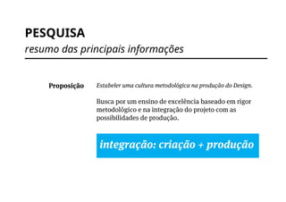 PESQUISA
resumo das principais informações
Estabeler uma cultura metodológica na produção do Design.
Busca por um ensino de excelência baseado em rigor
metodológico e na integração do projeto com as
possibilidades de produção.
integração: criação + produção
Proposição
 