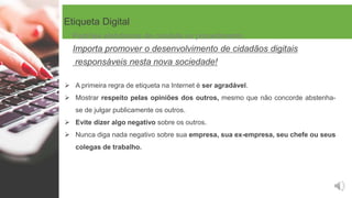Etiqueta Digital
 A primeira regra de etiqueta na Internet é ser agradável.
 Mostrar respeito pelas opiniões dos outros, mesmo que não concorde abstenha-
se de julgar publicamente os outros.
 Evite dizer algo negativo sobre os outros.
 Nunca diga nada negativo sobre sua empresa, sua ex-empresa, seu chefe ou seus
colegas de trabalho.
Padrões eletrónicos de conduta ou procedimento
Importa promover o desenvolvimento de cidadãos digitais
responsáveis nesta nova sociedade!
 