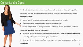  Se está a enviar e-mails, mensagens em tempo real, comentar no Facebook, ou partilhar
mensagens num blog, é importante não esquecer que qualquer coisa disponibilizada na web
ficará para sempre.
 Mesmo quando se retira o material, alguém pode ter copiado ou gravado.
 É sempre uma boa ideia reler antes de clicar no botão “enviar”.
 Se tiver tempo, afaste-se por alguns minutos e volte a ver. Se não, pelo menos, verificar a
ortografia, gramática e tom da mensagem.
 Se é tarde ou noite, e está muito cansado, talvez seja melhor esperar pela manhã seguinte. É
possível guardar a maioria das mensagens em rascunho.
 Uma regra de ouro é a de nunca fazer um post que não gostaria que os seus familiares ou
chefe vejam.
Comunicação Digital
 
