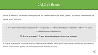 O que é publicado nas redes sociais percorre um caminho sem volta, entre “gostos” e partilhas. Necessidade de
pensar antes de postar.
O dono de um estabelecimento respondeu, sem pensar, na critica publicada por uma cliente no facebook com
comentários bastante ofensivos.
 O que aconteceu? O post foi partilhado por milhares de pessoas!
A situação, que indignou a muitos e repercutiu nacionalmente nas redes sociais e outros veículos de comunicação, poderia não ter
tomado esse rumo se a resposta não tivesse sido colocada de forma impulsiva.
CASO de Estudo
 