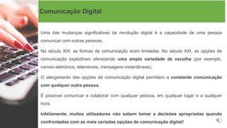 Comunicação Digital
Uma das mudanças significativas da revolução digital é a capacidade de uma pessoa
comunicar com outras pessoas.
No século XIX, as formas de comunicação eram limitadas. No século XXI, as opções de
comunicação explodiram oferecendo uma ampla variedade de escolha (por exemplo,
correio eletrónico, telemóveis, mensagens instantâneas).
O alargamento das opções de comunicação digital permitem a constante comunicação
com qualquer outra pessoa.
É possível comunicar e colaborar com qualquer pessoa, em qualquer lugar e a qualquer
hora.
Infelizmente, muitos utilizadores não sabem tomar a decisões apropriadas quando
confrontados com as mais variadas opções de comunicação digital!
 