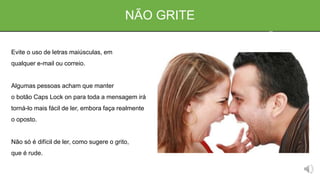 NÃO GRITE
Evite o uso de letras maiúsculas, em
qualquer e-mail ou correio.
Algumas pessoas acham que manter
o botão Caps Lock on para toda a mensagem irá
torná-lo mais fácil de ler, embora faça realmente
o oposto.
Não só é difícil de ler, como sugere o grito,
que é rude.
 