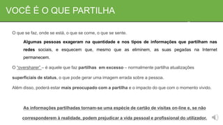 VOCÊ É O QUE PARTILHA
O que se faz, onde se está, o que se come, o que se sente.
Algumas pessoas exageram na quantidade e nos tipos de informações que partilham nas
redes sociais, e esquecem que, mesmo que as eliminem, as suas pegadas na Internet
permanecem.
O “oversharer” – é aquele que faz partilhas em excesso – normalmente partilha atualizações
superficiais de status, o que pode gerar uma imagem errada sobre a pessoa.
Além disso, poderá estar mais preocupado com a partilha e o impacto do que com o momento vivido.
As informações partilhadas tornam-se uma espécie de cartão de visitas on-line e, se não
corresponderem à realidade, podem prejudicar a vida pessoal e profissional do utilizador.
 