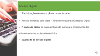 Acesso Digital
 Acesso eletrónico para todos - fundamentos para a Cidadania Digital
 A exclusão digital de qualquer tipo não aumenta o crescimento dos
utilizadores numa sociedade eletrónica.
 Igualdade de acesso digital.
Participação eletrónica plena na sociedade
 