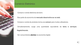 Comércio Eletrónico
Compra e venda eletrónica de bens
Boa parte da economia de mercado desenvolve-se na web.
Compra e venda de produtos tornou-se comum para muitos utilizadores.
Simultaneamente, surge uma quantidade equivalente de bens e serviços
ilegais/imorais.
Ser consumidores atentos na economia digital.
 