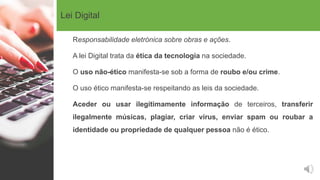Lei Digital
Responsabilidade eletrónica sobre obras e ações.
A lei Digital trata da ética da tecnologia na sociedade.
O uso não-ético manifesta-se sob a forma de roubo e/ou crime.
O uso ético manifesta-se respeitando as leis da sociedade.
Aceder ou usar ilegitimamente informação de terceiros, transferir
ilegalmente músicas, plagiar, criar vírus, enviar spam ou roubar a
identidade ou propriedade de qualquer pessoa não é ético.
 