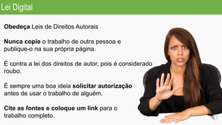 Obedeça Leis de Direitos Autorais
Nunca copie o trabalho de outra pessoa e
publique-o na sua própria página.
É contra a lei dos direitos de autor, pois é considerado
roubo.
É sempre uma boa ideia solicitar autorização
antes de usar o trabalho de alguém.
Cite as fontes e coloque um link para o
trabalho completo.
Lei Digital
 