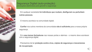 Segurança Digital (auto-proteção)
precauções eletrónicas para garantir a segurança
Em qualquer sociedade há indivíduos que roubam, desfiguram ou perturbam
outras pessoas.
O mesmo acontece na comunidade digital.
Confiar nos outros membros da comunidade não é suficiente para a nossa própria
segurança.
Em casa temos fechaduras nas nossas portas e alarmes - o mesmo deve acontecer
com a segurança digital.
Precisamos de ter proteção contra vírus, cópias de segurança e mecanismos
de recuperação.
 