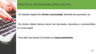 DIREITOS & RESPONSABILIDADE DIGITAL
Os cidadãos digitais têm direito à privacidade, liberdade de expressão, etc.
Os direitos digitais básicos devem ser abordados, discutidos e compreendidos
no mundo digital.
Para além dos direitos há também as responsabilidades.
 