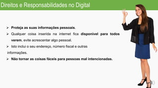 PROTEJA AS SUAS INFORMAÇÕES PESSOAIS
 Proteja as suas informações pessoais.
 Qualquer coisa inserida na internet fica disponível para todos
verem, evite acrescentar algo pessoal.
 Isto inclui o seu endereço, número fiscal e outras
informações.
 Não tornar as coisas fáceis para pessoas mal intencionadas.
Direitos e Responsabilidades no Digital
 