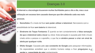 Doenças 3.0
A Internet e a tecnologia trouxeram muitas facilidades para o dia a dia, mas a sua
utilização em excesso tem causado doenças que têm afetando cada vez mais
pessoas.
 Nomofobia: É o medo de ficar sem poder utilizar o telemóvel. Nervosismo com a
possibilidade de ficar sem bateria do telemóvel.
 Síndrome do Toque Fantasma: É quando se tem constantemente a falsa sensação
de que o telemóvel está a tocar ou vibrar. Esta sensação é causada pelo forte vínculo
criado entre a pessoa e o aparelho, o que faz o cérebro passar a criar um sinal de
alerta por qualquer ruído.
 Efeito Google: Causada pelo uso constante do Google para pesquisar informações.
Os especialistas acreditam que o cérebro humano esteja a ficar preguiçoso e a
 