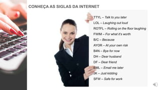 CONHEÇA AS SIGLAS DA INTERNET
TTYL – Talk to you later
LOL – Laughing out loud
ROTFL – Rolling on the floor laughing
FWIM – For what it’s worth
B/C – Because
AYOR – At your own risk
B4N – Bye for now
DH – Dear husband
DF – Dear friend
EML – Email me later
JK – Just kidding
SFW – Safe for work
 