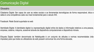 Comunicação Digital
Glossário
Cidadania Digital: Ser capaz de usar as redes sociais e as ferramentas tecnológicas de forma responsável, ética e
sábia é uma competência cada vez mais fundamental para o século XXI.
Facebook: Rede Social suportada na web
Identidade Digital: A identidade digital é a representação digital online de dados e informação relativos a uma pessoa,
empresa, sistema, máquina, acessível através de dispositivos computacionais e dispositivos móveis.
Etiqueta Digital: também denominada de Netetiquette é um conjunto de atitudes e normas recomendadas (não
impostas) para que todos os utilizadores da web possam comunicar de uma forma educada.
 