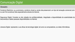 Comunicação Digital
Glossário
Comércio Eletrónico: ou e-commerce, comércio virtual ou venda não-presencial é um tipo de transação comercial (com
ou sem fins lucrativos) feita especialmente através da Internet,
Segurança Digital: Consiste na não violação da confidencialidade, integridade e disponibilidade de autenticidade de
documentos e dados pessoais disponibilizados na Internet.
Literacia Digital: representa o uso eficaz da tecnologia digital, tal como os computadores, as redes informáticas.
 
