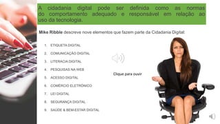 A cidadania digital pode ser definida como as normas
do comportamento adequado e responsável em relação ao
uso da tecnologia.
1. ETIQUETA DIGITAL
2. COMUNICAÇÃO DIGITAL
3. LITERACIA DIGITAL
4. PESQUISAS NA WEB
5. ACESSO DIGITAL
6. COMÉRCIO ELETRÓNICO
7. LEI DIGITAL
8. SEGURANÇA DIGITAL
9. SAÚDE & BEM-ESTAR DIGITAL
Mike Ribble descreve nove elementos que fazem parte da Cidadania Digital:
Clique para ouvir
 